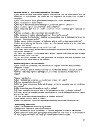 29
Señalización en el Laboratorio - Elementos auxiliares
1.¿Las señalizaciones, incluyendo aquellas relacionadas con las precauciones con los
terremotos e inundaciones, se basan en los requisitos de construcción locales o
nacionales?
2.¿Las señalizaciones están generalmente despejadas y libres de obstrucciones?
3.¿Las señalizaciones están limpias?
4.¿Hay algún defecto estructural en los pisos, escaleras, paredes y techos?
5.¿Las escaleras y pisos son uniformes y anti-deslizantes?
6.¿Las escaleras con más de cuatro escalones tienen barandas para sujetarse las
manos?
7.¿Existe señalización de senderos en los pisos abiertos?
8.¿Hay espacios de trabajo adecuados para un desempeño seguro?
9.¿Los espacios de circulación y pasillos son adecuados para el desplazamiento de las
personas y de equipos grandes?
10.¿Los bancos o sillas, muebles y artículos de grifería están en buenas condiciones?
11.¿Las superficies de los bancos y sillas son de material resistente a los materiales
solventes y corrosivos?
12.¿Hay lavamanos en cada uno de los laboratorios?
13.¿Existen estructuras y señalizaciones mantenidas para evitar la entrada y circulación
de roedores e insectos?
14.¿Todas las cañerías con salidas de vapor y agua caliente están aisladas para proteger
a las personas o funcionarios?
15.¿Su laboratorio dispone de una generador de corriente eléctrica autónomo que
funcione en caso de un corte de electricidad?
Estructuras para el almacenamiento
1.¿Las estructuras y estantes para almacenar son seguros contra los deslizamientos,
colapsos o caídas?
2.¿Las estructuras para el almacenamiento son mantenidas libres de basuras, material
inservible y objetos peligrosos por tropiezos, incendios, explosiones, malos olores o
plagas?
Higiene y sanitarios
1.¿Las instalaciones sanitarias son mantenidas limpias y en orden?
2.¿Existe agua potable disponible?
3.¿Hay servicios higiénicos y de lavado limpios y en forma separada para los hombres y
las mujeres?
4.¿Hay disponible agua fría y caliente, jabón y toallas?
5.¿Existen habitaciones para cambiarse de vestuario separados hombres y mujeres?
6.¿Existen armarios o casilleros para que el personal guarde individualmente su ropa o
vestuario de calle?
7.¿Existe un sector exclusivo para almorzar o ingerir alimentos?
8.¿Los niveles de ruido son aceptables?
9.¿Hay una adecuada organización para la colección y eliminación de las basuras?
Calefacción y ventilación
1.¿Hay una temperatura de trabajo agradable?
2.¿Dispone de sistema de aire acondicionado?
3.¿Las ventanas que están expuestas a la luz solar disponen de cortinas o biombos?
4.¿Hay ventilación adecuada, por ejemplo el recambio de seis veces el volumen del aire
por hora, especialmente en las áreas que tienen ventilación mecánica?
 