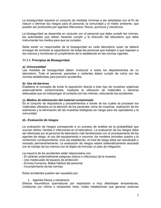 3
La bioseguridad requiere un conjunto de medidas mínimas a ser adoptadas con el fin de
reducir o eliminar los riesgos para el personal, la comunidad y el medio ambiente, que
pueden ser producidos por agentes infecciosos, físicos, químicos y mecánicos.
La bioseguridad se desarrolla en conjunto con el personal que debe cumplir las normas,
las autoridades que deben hacerlas cumplir y la dirección del laboratorio que debe
instrumentar los medios para que se cumplan.
Debe existir un responsable de la bioseguridad en cada laboratorio quien se deberá
encargar de controlar la capacitación de todas las personas que trabajen o que ingresen a
los mismos y monitorear el cumplimiento de lo establecido en las normas vigentes.
11.1.1. Principios de Bioseguridad
a)- Universalidad
Las medidas de bioseguridad deben involucrar a todos los departamentos de un
laboratorio. Todo el personal, pacientes y visitantes deben cumplir de rutina con las
normas establecidas para prevenir accidentes.
b)- Uso de barreras
Establece el concepto de evitar la exposición directa a todo tipo de muestras orgánicas
potencialmente contaminantes, mediante la utilización de materiales o barreras
adecuadas que se interpongan al contacto con las mismas, reduciendo los accidentes.
c)- Medios de eliminación del material contaminado
Es el conjunto de dispositivos y procedimientos a través de los cuales se procesan los
materiales utilizados en la atención de los pacientes, toma de muestras, realización de los
exámenes y la eliminación de las muestras biológicas sin riesgo para los operadores y la
comunidad.
d)-. Evaluación de riesgos
La evaluación de riesgos corresponde a un proceso de análisis de la probabilidad que
ocurran daños, heridas o infecciones en el laboratorio. La evaluación de los riesgos debe
ser efectuada por el personal de laboratorio más familiarizado con el procesamiento de los
agentes de riesgo, el uso del equipamiento e insumos, los modelos animales usados y la
contención correspondiente. Una vez establecido, el nivel de riesgo debe ser reevaluado y
revisado permanentemente. La evaluación de riesgos estará sistemáticamente asociada
con el manejo de los mismos con el objeto de formular un plan de mitigación.
La mayoría de los accidentes están relacionados con:
- El carácter potencialmente peligroso (tóxico o infeccioso) de la muestra.
- Uso inadecuado de equipos de protección.
- Errores humanos. Malos hábitos del personal.
- Incumplimiento de las normas.
Estos accidentes pueden ser causados por:
• Agentes físicos y mecánicos
Efectos traumáticos quemaduras por exposición a muy altas/bajas temperaturas,
cortaduras por vidrios o recipientes rotos, malas instalaciones que generan posturas
 