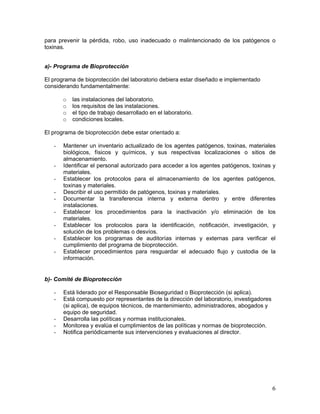 6
para prevenir la pérdida, robo, uso inadecuado o malintencionado de los patógenos o
toxinas.
a)- Programa de Bioprotección
El programa de bioprotección del laboratorio debiera estar diseñado e implementado
considerando fundamentalmente:
o las instalaciones del laboratorio.
o los requisitos de las instalaciones.
o el tipo de trabajo desarrollado en el laboratorio.
o condiciones locales.
El programa de bioprotección debe estar orientado a:
- Mantener un inventario actualizado de los agentes patógenos, toxinas, materiales
biológicos, físicos y químicos, y sus respectivas localizaciones o sitios de
almacenamiento.
- Identificar el personal autorizado para acceder a los agentes patógenos, toxinas y
materiales.
- Establecer los protocolos para el almacenamiento de los agentes patógenos,
toxinas y materiales.
- Describir el uso permitido de patógenos, toxinas y materiales.
- Documentar la transferencia interna y externa dentro y entre diferentes
instalaciones.
- Establecer los procedimientos para la inactivación y/o eliminación de los
materiales.
- Establecer los protocolos para la identificación, notificación, investigación, y
solución de los problemas o desvíos.
- Establecer los programas de auditorías internas y externas para verificar el
cumplimiento del programa de bioprotección.
- Establecer procedimientos para resguardar el adecuado flujo y custodia de la
información.
b)- Comité de Bioprotección
- Está liderado por el Responsable Bioseguridad o Bioprotección (si aplica).
- Está compuesto por representantes de la dirección del laboratorio, investigadores
(si aplica), de equipos técnicos, de mantenimiento, administradores, abogados y
equipo de seguridad.
- Desarrolla las políticas y normas institucionales.
- Monitorea y evalúa el cumplimientos de las políticas y normas de bioprotección.
- Notifica periódicamente sus intervenciones y evaluaciones al director.
 