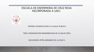 ESCUELA DE ENFERMERIA DE CRUZ ROJA
INCORPORADA A UACJ
MATERIA: INTRODUCCION A LA SALUD PUBLICA.
TEMA: ORGANIZACIÓN PANAMERICANA DE LA SALUD (OPS).
FACILITADOR: MTRO ARMANDO DE LA CRUZ C.
 