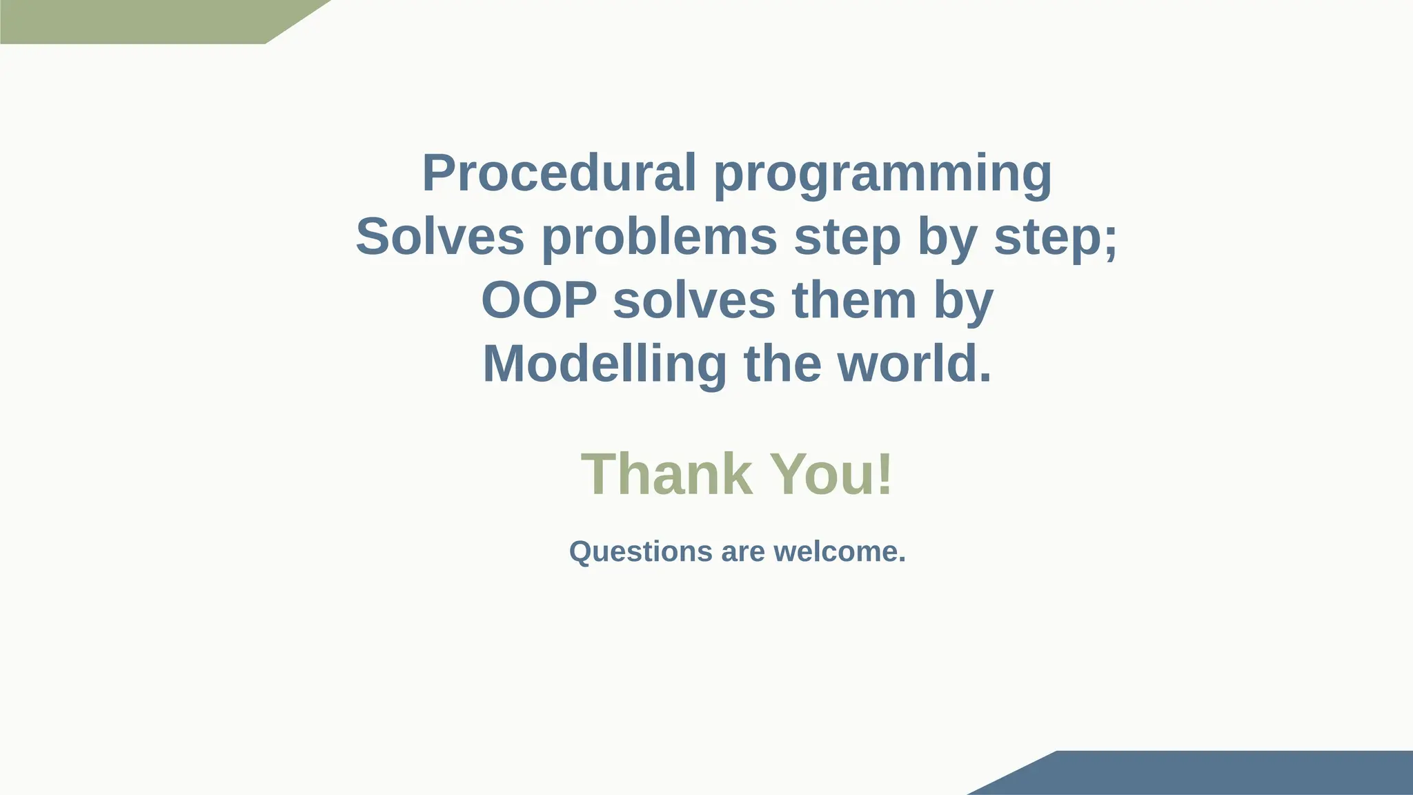 Thank You! Procedural programming Solves problems step by step; OOP solves them by Modelling the world. Questions are welcome. 