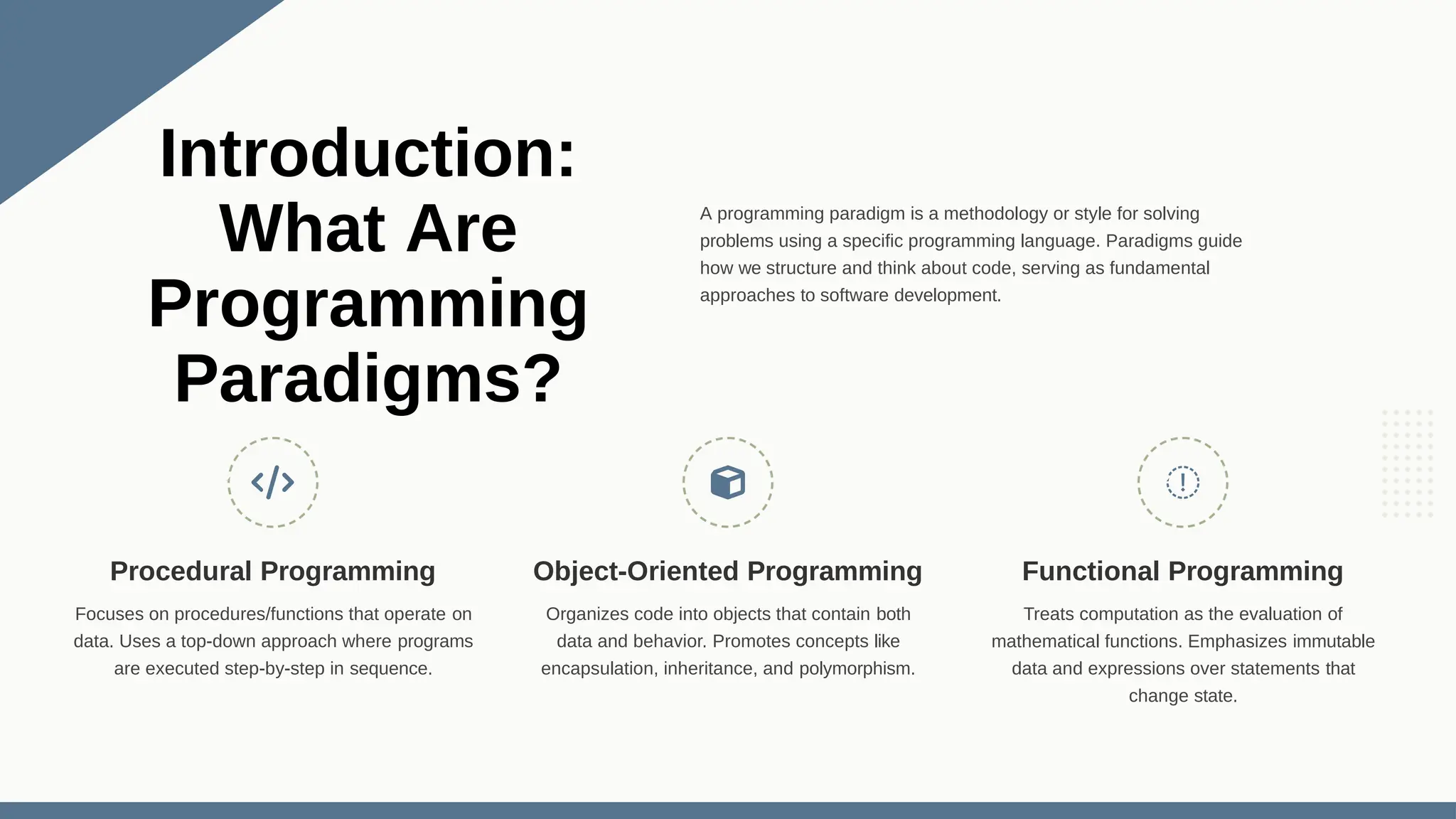 A programming paradigm is a methodology or style for solving problems using a specific programming language. Paradigms guide how we structure and think about code, serving as fundamental approaches to software development. Procedural Programming Focuses on procedures/functions that operate on data. Uses a top-down approach where programs are executed step-by-step in sequence. Object-Oriented Programming Organizes code into objects that contain both data and behavior. Promotes concepts like encapsulation, inheritance, and polymorphism. Functional Programming Treats computation as the evaluation of mathematical functions. Emphasizes immutable data and expressions over statements that change state. Introduction: What Are Programming Paradigms? 