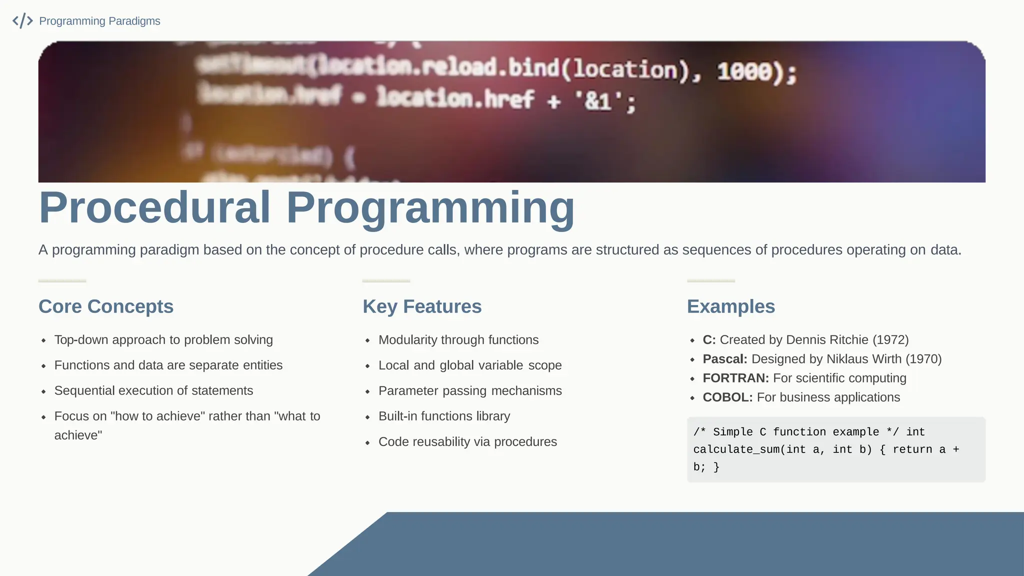 Core Concepts Top-down approach to problem solving Functions and data are separate entities Sequential execution of statements Focus on "how to achieve" rather than "what to achieve" Key Features Modularity through functions Local and global variable scope Parameter passing mechanisms Built-in functions library Code reusability via procedures Examples C: Created by Dennis Ritchie (1972) Pascal: Designed by Niklaus Wirth (1970) FORTRAN: For scientific computing COBOL: For business applications /* Simple C function example */ int calculate_sum(int a, int b) { return a + b; } Programming Paradigms Procedural Programming A programming paradigm based on the concept of procedure calls, where programs are structured as sequences of procedures operating on data. 