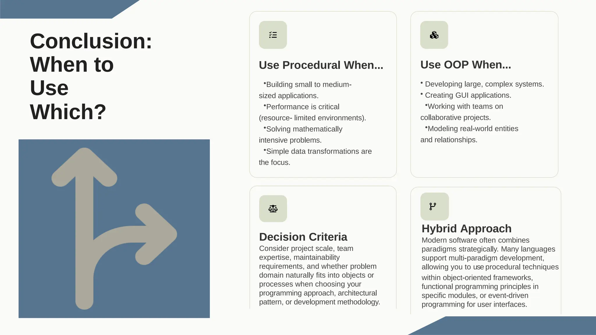 Conclusion: When to Use Which? Use Procedural When... •Building small to medium- sized applications. •Performance is critical (resource- limited environments). •Solving mathematically intensive problems. •Simple data transformations are the focus. Use OOP When... • Developing large, complex systems. • Creating GUI applications. •Working with teams on collaborative projects. •Modeling real-world entities and relationships. Decision Criteria Consider project scale, team expertise, maintainability requirements, and whether problem domain naturally fits into objects or processes when choosing your programming approach, architectural pattern, or development methodology. Hybrid Approach Modern software often combines paradigms strategically. Many languages support multi-paradigm development, allowing you to use procedural techniques within object-oriented frameworks, functional programming principles in specific modules, or event-driven programming for user interfaces. 