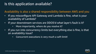 © 2018, Amazon Web Services, Inc. or its Affiliates. All rights reserved.
Is this application available?
Availability is also a shared responsibility between AWS and you
• If you misconﬁgure API Gateway and Lambda is ﬁne, what is your
availability of Lambda?
• If your downstream services are DDOS’d what layer’s fault is it?
• More importantly, where do you resolve it?
• If you run into concurrency limits but everything else is ﬁne, is that
an availability issue?
• Concurrent executions is very much a soft limit!
 