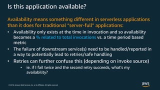 © 2018, Amazon Web Services, Inc. or its Affiliates. All rights reserved.
Is this application available?
Availability means something different in serverless applications
than it does for traditional “server-full” applications:
• Availability only exists at the time in invocation and so availability
becomes a % related to total invocations vs. a time period based
metric
• The failure of downstream service(s) need to be handled/reported in
a way to potentially lead to retries/safe handling
• Retries can further confuse this (depending on invoke source)
• ie. if I fail twice and the second retry succeeds, what's my
availability?
 