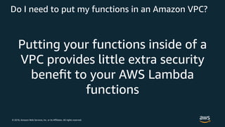© 2018, Amazon Web Services, Inc. or its Affiliates. All rights reserved.
Do I need to put my functions in an Amazon VPC?
Putting your functions inside of a
VPC provides little extra security
beneﬁt to your AWS Lambda
functions
 
