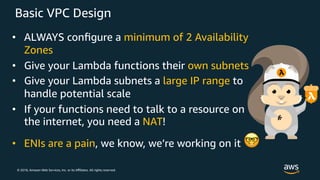 © 2018, Amazon Web Services, Inc. or its Aﬃliates. All rights reserved.
Basic VPC Design
• ALWAYS conﬁgure a minimum of 2 Availability
Zones
• Give your Lambda functions their own subnets
• Give your Lambda subnets a large IP range to
handle potential scale
• If your functions need to talk to a resource on
the internet, you need a NAT!
• ENIs are a pain, we know, we’re working on it !
 