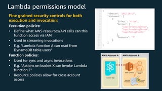Lambda permissions model
Fine grained security controls for both
execution and invocation:
Execution policies:
• Define what AWS resources/API calls can this
function access via IAM
• Used in streaming invocations
• E.g. “Lambda function A can read from
DynamoDB table users”
Function policies:
• Used for sync and async invocations
• E.g. “Actions on bucket X can invoke Lambda
function Z"
• Resource policies allow for cross account
access
 