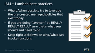 © 2018, Amazon Web Services, Inc. or its Aﬃliates. All rights reserved.
IAM + Lambda best practices
• Where/when possible try to leverage
the pre-created managed policies that
exist today
• If you are doing “service:*” be REALLY
REALLY REALLY sure that’s what you
should and need to do
• Keep tight lockdown on who/what can
invoke functions
 