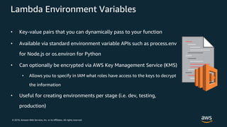 © 2018, Amazon Web Services, Inc. or its Aﬃliates. All rights reserved.
Lambda Environment Variables
• Key-value pairs that you can dynamically pass to your function
• Available via standard environment variable APIs such as process.env
for Node.js or os.environ for Python
• Can optionally be encrypted via AWS Key Management Service (KMS)
• Allows you to specify in IAM what roles have access to the keys to decrypt
the information
• Useful for creating environments per stage (i.e. dev, testing,
production)
 