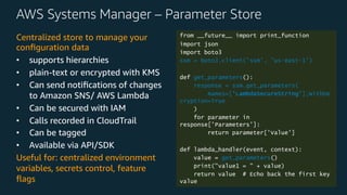 AWS Systems Manager – Parameter Store
Centralized store to manage your
conﬁguration data
• supports hierarchies
• plain-text or encrypted with KMS
• Can send notiﬁcations of changes
to Amazon SNS/ AWS Lambda
• Can be secured with IAM
• Calls recorded in CloudTrail
• Can be tagged
• Available via API/SDK
Useful for: centralized environment
variables, secrets control, feature
ﬂags
from __future__ import print_function
import json
import boto3
ssm = boto3.client('ssm', 'us-east-1')
def get_parameters():
response = ssm.get_parameters(
Names=['LambdaSecureString'],WithDe
cryption=True
)
for parameter in
response['Parameters']:
return parameter['Value']
def lambda_handler(event, context):
value = get_parameters()
print("value1 = " + value)
return value # Echo back the first key
value
 