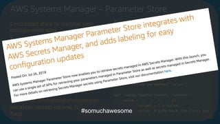 AWS Systems Manager – Parameter Store
Centralized store to manage your
conﬁguration data
• supports hierarchies
• plain-text or encrypted with KMS
• Can send notiﬁcations of changes
to Amazon SNS/ AWS Lambda
• Can be secured with IAM
• Calls recorded in CloudTrail
• Can be tagged
• Available via API/SDK
Useful for: centralized environment
variables, secrets control, feature
ﬂags
from __future__ import print_function
import json
import boto3
ssm = boto3.client('ssm', 'us-east-1')
def get_parameters():
response = ssm.get_parameters(
Names=['LambdaSecureString'],WithDe
cryption=True
)
for parameter in
response['Parameters']:
return parameter['Value']
def lambda_handler(event, context):
value = get_parameters()
print("value1 = " + value)
return value # Echo back the first key
value
#somuchawesome
 