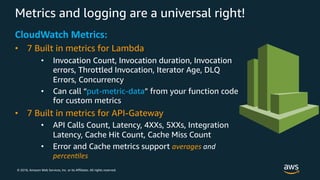 © 2018, Amazon Web Services, Inc. or its Affiliates. All rights reserved.
Metrics and logging are a universal right!
CloudWatch Metrics:
• 7 Built in metrics for Lambda
• Invocation Count, Invocation duration, Invocation
errors, Throttled Invocation, Iterator Age, DLQ
Errors, Concurrency
• Can call “put-metric-data” from your function code
for custom metrics
• 7 Built in metrics for API-Gateway
• API Calls Count, Latency, 4XXs, 5XXs, Integration
Latency, Cache Hit Count, Cache Miss Count
• Error and Cache metrics support averages and
percen,les
 