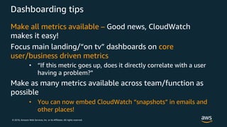 © 2018, Amazon Web Services, Inc. or its Affiliates. All rights reserved.
Dashboarding tips
Make all metrics available – Good news, CloudWatch
makes it easy!
Focus main landing/“on tv” dashboards on core
user/business driven metrics
• “If this metric goes up, does it directly correlate with a user
having a problem?”
Make as many metrics available across team/function as
possible
• You can now embed CloudWatch “snapshots” in emails and
other places!
 