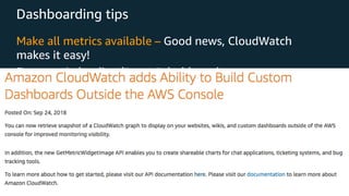 © 2018, Amazon Web Services, Inc. or its Affiliates. All rights reserved.
Dashboarding tips
Make all metrics available – Good news, CloudWatch
makes it easy!
Focus main landing/“on tv” dashboards on core
user/business driven metrics
• “If this metric goes up, does it directly correlate with a user
having a problem?”
• Make as many metrics available across team/function
as possible
• You can now embed CloudWatch “snapshots” in emails and
other places!
 