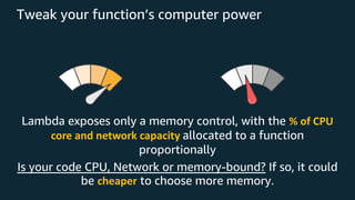 Tweak your function’s computer power
Lambda exposes only a memory control, with the % of CPU
core and network capacity allocated to a function
proportionally
Is your code CPU, Network or memory-bound? If so, it could
be cheaper to choose more memory.
 