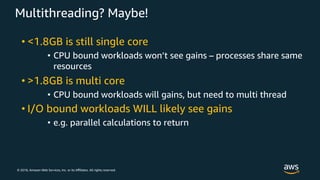 © 2018, Amazon Web Services, Inc. or its Aﬃliates. All rights reserved.
Multithreading? Maybe!
• <1.8GB is still single core
• CPU bound workloads won’t see gains – processes share same
resources
• >1.8GB is multi core
• CPU bound workloads will gains, but need to multi thread
• I/O bound workloads WILL likely see gains
• e.g. parallel calculations to return
 