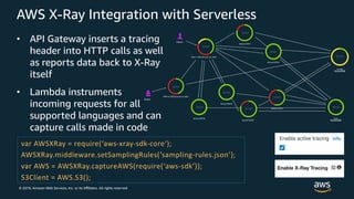 © 2018, Amazon Web Services, Inc. or its Aﬃliates. All rights reserved.
AWS X-Ray Integration with Serverless
• API Gateway inserts a tracing
header into HTTP calls as well
as reports data back to X-Ray
itself
• Lambda instruments
incoming requests for all
supported languages and can
capture calls made in code
var AWSXRay = require(‘aws-xray-sdk-core‘);
AWSXRay.middleware.setSamplingRules(‘sampling-rules.json’);
var AWS = AWSXRay.captureAWS(require(‘aws-sdk’));
S3Client = AWS.S3();
 