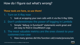 © 2018, Amazon Web Services, Inc. or its Aﬃliates. All rights reserved.
How do I figure out what’s wrong?
These tools are here, so use them!
1. Turn on X-Ray now
1. look at wrapping your own calls with it via the X-Ray SDKs
2. Don’t underestimate the power of logging in Lambda
1. Simple “debug: in functionX” statements work great and
are easy to find in CloudWatch Logs
3. The most valuable metrics are the ones closest to your
customer/use-case
1. How many gizmos did this function call/create/process/etc
 