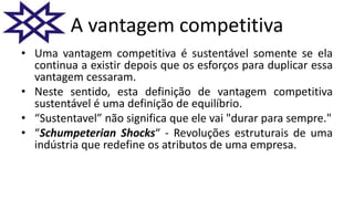 A vantagem competitiva
• Uma vantagem competitiva é sustentável somente se ela
continua a existir depois que os esforços para duplicar essa
vantagem cessaram.
• Neste sentido, esta definição de vantagem competitiva
sustentável é uma definição de equilíbrio.
• “Sustentavel” não significa que ele vai "durar para sempre."
• “Schumpeterian Shocks“ - Revoluções estruturais de uma
indústria que redefine os atributos de uma empresa.
 