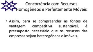 Concorrência com Recursos
Homogêneos e Perfeitamente Móveis
• Assim, para se compreender as fontes de
vantagem competitiva sustentável, é
pressuposto necessário que os recursos das
empresas sejam heterogêneos e imóveis.
 