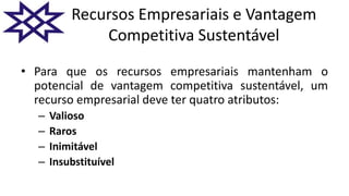 Recursos Empresariais e Vantagem
Competitiva Sustentável
• Para que os recursos empresariais mantenham o
potencial de vantagem competitiva sustentável, um
recurso empresarial deve ter quatro atributos:
– Valioso
– Raros
– Inimitável
– Insubstituível
 