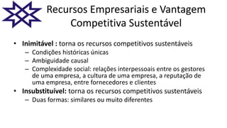 Recursos Empresariais e Vantagem
Competitiva Sustentável
• Inimitável : torna os recursos competitivos sustentáveis
– Condições históricas únicas
– Ambiguidade causal
– Complexidade social: relações interpessoais entre os gestores
de uma empresa, a cultura de uma empresa, a reputação de
uma empresa, entre fornecedores e clientes
• Insubstituível: torna os recursos competitivos sustentáveis
– Duas formas: similares ou muito diferentes
 