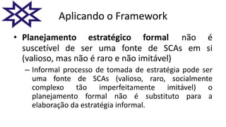 Aplicando o Framework
• Planejamento estratégico formal não é
suscetível de ser uma fonte de SCAs em si
(valioso, mas não é raro e não imitável)
– Informal processo de tomada de estratégia pode ser
uma fonte de SCAs (valioso, raro, socialmente
complexo tão imperfeitamente imitável) o
planejamento formal não é substituto para a
elaboração da estratégia informal.
 