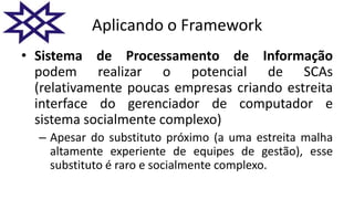Aplicando o Framework
• Sistema de Processamento de Informação
podem realizar o potencial de SCAs
(relativamente poucas empresas criando estreita
interface do gerenciador de computador e
sistema socialmente complexo)
– Apesar do substituto próximo (a uma estreita malha
altamente experiente de equipes de gestão), esse
substituto é raro e socialmente complexo.
 