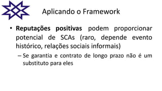Aplicando o Framework
• Reputações positivas podem proporcionar
potencial de SCAs (raro, depende evento
histórico, relações sociais informais)
– Se garantia e contrato de longo prazo não é um
substituto para eles
 