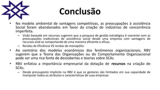 Conclusão
• No modelo ambiental de vantagens competitivas, as preocupações à assistência
Social foram abandonados em favor da criação de indústrias de concorrência
imperfeita.
– Visão baseada em recursos sugerem que a pesquisa de gestão estratégica é coerente com as
preocupações tradicionais de assistência social desde uma empresa com vantagens de
recursos está se comportando de uma maneira eficiente e eficaz.
– Rendas de Eficiência VS rendas de monopólio
• Ao contrário dos modelos econômicos dos fenômenos organizacionais, RBV
sugerem que a Teoria das Organizações ou do Comportamento Organizacional
pode ser uma rica fonte de descobertas e teorias sobre SCAs
• RBV enfatiza a importância empresarial da dotação de recursos na criação de
SCAs.
– Desde pressuposto implícito na RBV é que os gestores são limitados em sua capacidade de
manipular todos os atributos e características de suas empresas
 