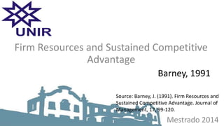 Mestrado 2014
Firm Resources and Sustained Competitive
Advantage
Barney, 1991
Source: Barney, J. (1991). Firm Resources and
Sustained Competitive Advantage. Journal of
Management, 17, 99-120.
 
