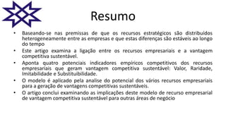 Resumo
• Baseando-se nas premissas de que os recursos estratégicos são distribuídos
heterogeneamente entre as empresas e que estas diferenças são estáveis ​​ao longo
do tempo
• Este artigo examina a ligação entre os recursos empresariais e a vantagem
competitiva sustentável.
• Aponta quatro potenciais indicadores empíricos competitivos dos recursos
empresariais que geram vantagem competitiva sustentável: Valor, Raridade,
Imitabilidade e Substituibilidade.
• O modelo é aplicado pela analise do potencial dos vários recursos empresariais
para a geração de vantagens competitivas sustentáveis.
• O artigo conclui examinando as implicações deste modelo de recurso empresarial
de vantagem competitiva sustentável para outras áreas de negócio
 