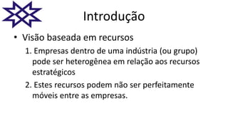 Introdução
• Visão baseada em recursos
1. Empresas dentro de uma indústria (ou grupo)
pode ser heterogênea em relação aos recursos
estratégicos
2. Estes recursos podem não ser perfeitamente
móveis entre as empresas.
 