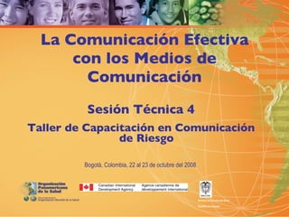 La Comunicación Efectiva
      con los Medios de
        Comunicación
          Sesión Técnica 4
Taller de Capacitación en Comunicación
                de Riesgo

         Bogotá, Colombia, 22 al 23 de octubre del 2008




                                                          Ministerio de la Protección Social

                                                          República de Colombia
 