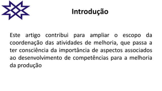Introdução
Este artigo contribui para ampliar o escopo da
coordenação das atividades de melhoria, que passa a
ter consciência da importância de aspectos associados
ao desenvolvimento de competências para a melhoria
da produção
 