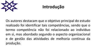Introdução
Os autores destacam que o objetivo principal do estudo
realizado foi identificar tais competências, sendo que o
termo competência não foi relacionado ao indivíduo
em si, mas abordado segundo o aspecto organizacional
e de gestão das atividades de melhoria contínua da
produção.
 