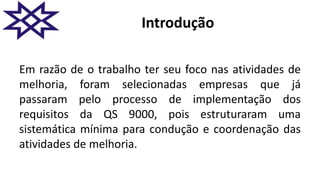 Introdução
Em razão de o trabalho ter seu foco nas atividades de
melhoria, foram selecionadas empresas que já
passaram pelo processo de implementação dos
requisitos da QS 9000, pois estruturaram uma
sistemática mínima para condução e coordenação das
atividades de melhoria.
 
