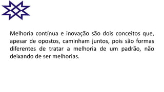 Melhoria contínua e inovação são dois conceitos que,
apesar de opostos, caminham juntos, pois são formas
diferentes de tratar a melhoria de um padrão, não
deixando de ser melhorias.
 