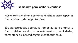 Habilidades para melhoria contínua
Neste item a melhoria contínua é voltada para aspectos
mais abstratos das organizações.
São apresentadas apenas ferramentas para ampliar o
foco, vislumbrando comportamentos, habilidades,
competências, aprendizagem e conhecimento.
 