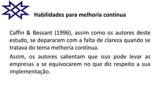 Habilidades para melhoria contínua
Caffin & Bessant (1996), assim como os autores deste
estudo, se depararam com a falta de clareza quando se
tratava do tema melhoria contínua.
Assim, os autores salientam que isso pode levar as
empresas a se equivocarem no que diz respeito a sua
implementação.
 