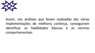 Assim, nas análises que foram realizadas das várias
implementações de melhoria contínua, conseguiram
identificar as habilidades básicas e as normas
comportamentais.
 