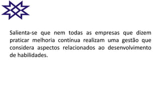 Salienta-se que nem todas as empresas que dizem
praticar melhoria contínua realizam uma gestão que
considera aspectos relacionados ao desenvolvimento
de habilidades.
 