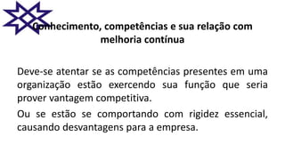 Conhecimento, competências e sua relação com
melhoria contínua
Deve-se atentar se as competências presentes em uma
organização estão exercendo sua função que seria
prover vantagem competitiva.
Ou se estão se comportando com rigidez essencial,
causando desvantagens para a empresa.
 