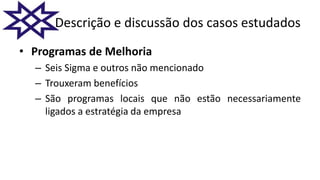Descrição e discussão dos casos estudados
• Programas de Melhoria
– Seis Sigma e outros não mencionado
– Trouxeram benefícios
– São programas locais que não estão necessariamente
ligados a estratégia da empresa
 