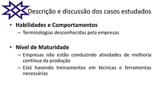 Descrição e discussão dos casos estudados
• Habilidades e Comportamentos
– Terminologias desconhecidas pela empresas
• Nível de Maturidade
– Empresas não estão conduzindo atividades de melhoria
contínua da produção
– Está havendo treinamentos em técnicas e ferramentas
necessárias
 