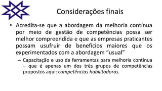 Considerações finais
• Acredita-se que a abordagem da melhoria contínua
por meio de gestão de competências possa ser
melhor compreendida e que as empresas praticantes
possam usufruir de benefícios maiores que os
experimentados com a abordagem “usual”
– Capacitação e uso de ferramentas para melhoria contínua
– que é apenas um dos três grupos de competências
propostos aqui: competências habilitadoras.
 