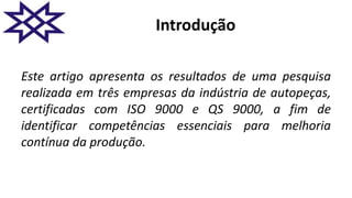Introdução
Este artigo apresenta os resultados de uma pesquisa
realizada em três empresas da indústria de autopeças,
certificadas com ISO 9000 e QS 9000, a fim de
identificar competências essenciais para melhoria
contínua da produção.
 