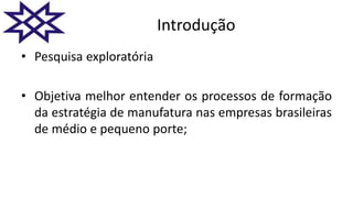 Introdução
• Pesquisa exploratória
• Objetiva melhor entender os processos de formação
da estratégia de manufatura nas empresas brasileiras
de médio e pequeno porte;
 